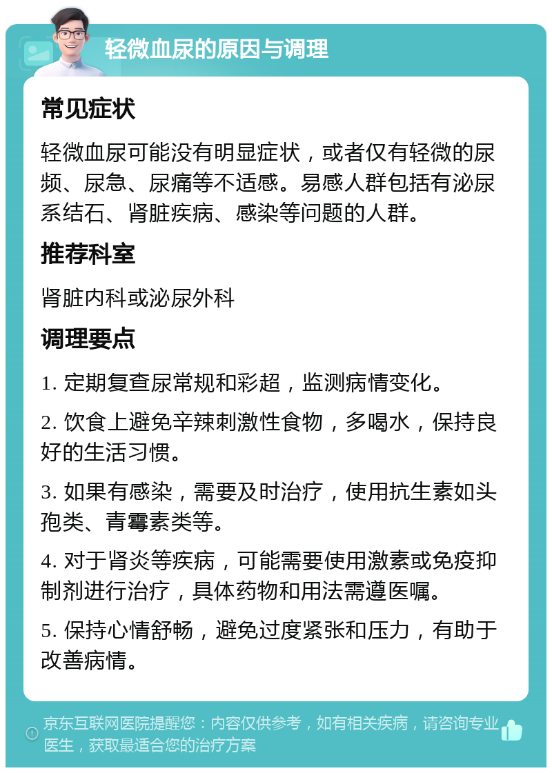 轻微血尿的原因与调理 常见症状 轻微血尿可能没有明显症状，或者仅有轻微的尿频、尿急、尿痛等不适感。易感人群包括有泌尿系结石、肾脏疾病、感染等问题的人群。 推荐科室 肾脏内科或泌尿外科 调理要点 1. 定期复查尿常规和彩超，监测病情变化。 2. 饮食上避免辛辣刺激性食物，多喝水，保持良好的生活习惯。 3. 如果有感染，需要及时治疗，使用抗生素如头孢类、青霉素类等。 4. 对于肾炎等疾病，可能需要使用激素或免疫抑制剂进行治疗，具体药物和用法需遵医嘱。 5. 保持心情舒畅，避免过度紧张和压力，有助于改善病情。