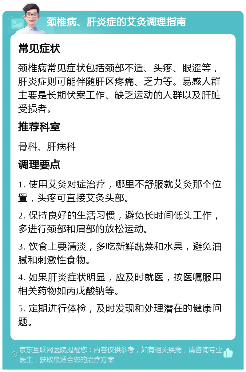 颈椎病、肝炎症的艾灸调理指南 常见症状 颈椎病常见症状包括颈部不适、头疼、眼涩等，肝炎症则可能伴随肝区疼痛、乏力等。易感人群主要是长期伏案工作、缺乏运动的人群以及肝脏受损者。 推荐科室 骨科、肝病科 调理要点 1. 使用艾灸对症治疗，哪里不舒服就艾灸那个位置，头疼可直接艾灸头部。 2. 保持良好的生活习惯，避免长时间低头工作，多进行颈部和肩部的放松运动。 3. 饮食上要清淡，多吃新鲜蔬菜和水果，避免油腻和刺激性食物。 4. 如果肝炎症状明显，应及时就医，按医嘱服用相关药物如丙戊酸钠等。 5. 定期进行体检，及时发现和处理潜在的健康问题。