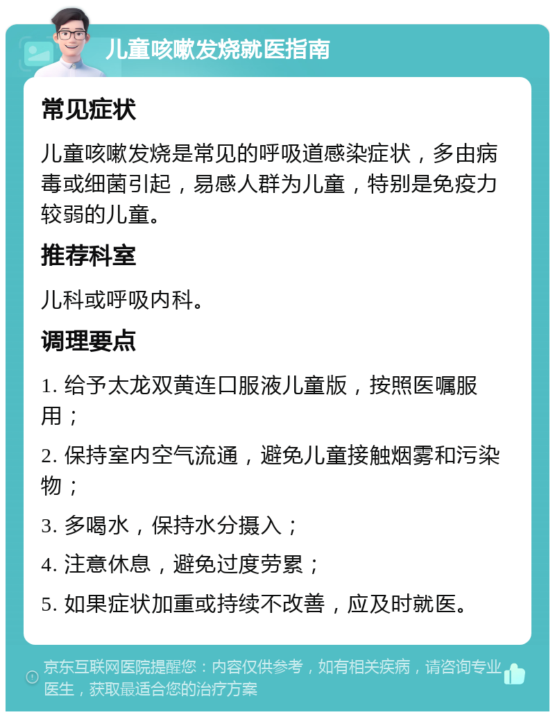 儿童咳嗽发烧就医指南 常见症状 儿童咳嗽发烧是常见的呼吸道感染症状，多由病毒或细菌引起，易感人群为儿童，特别是免疫力较弱的儿童。 推荐科室 儿科或呼吸内科。 调理要点 1. 给予太龙双黄连口服液儿童版，按照医嘱服用； 2. 保持室内空气流通，避免儿童接触烟雾和污染物； 3. 多喝水，保持水分摄入； 4. 注意休息，避免过度劳累； 5. 如果症状加重或持续不改善，应及时就医。