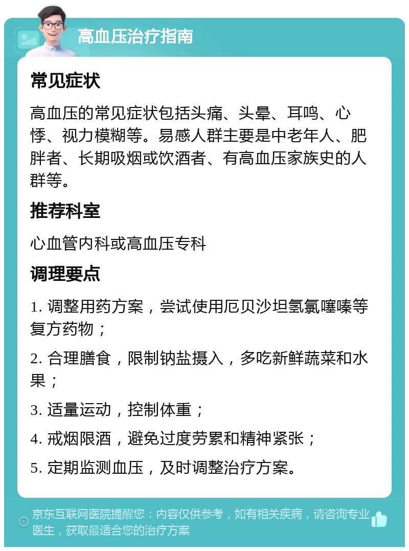 高血压治疗指南 常见症状 高血压的常见症状包括头痛、头晕、耳鸣、心悸、视力模糊等。易感人群主要是中老年人、肥胖者、长期吸烟或饮酒者、有高血压家族史的人群等。 推荐科室 心血管内科或高血压专科 调理要点 1. 调整用药方案，尝试使用厄贝沙坦氢氯噻嗪等复方药物； 2. 合理膳食，限制钠盐摄入，多吃新鲜蔬菜和水果； 3. 适量运动，控制体重； 4. 戒烟限酒，避免过度劳累和精神紧张； 5. 定期监测血压，及时调整治疗方案。