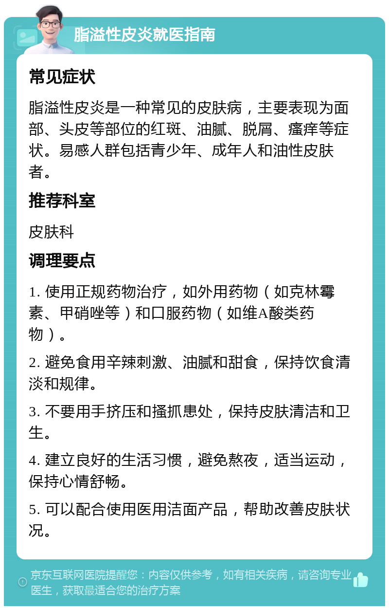 脂溢性皮炎就医指南 常见症状 脂溢性皮炎是一种常见的皮肤病，主要表现为面部、头皮等部位的红斑、油腻、脱屑、瘙痒等症状。易感人群包括青少年、成年人和油性皮肤者。 推荐科室 皮肤科 调理要点 1. 使用正规药物治疗，如外用药物（如克林霉素、甲硝唑等）和口服药物（如维A酸类药物）。 2. 避免食用辛辣刺激、油腻和甜食，保持饮食清淡和规律。 3. 不要用手挤压和搔抓患处，保持皮肤清洁和卫生。 4. 建立良好的生活习惯，避免熬夜，适当运动，保持心情舒畅。 5. 可以配合使用医用洁面产品，帮助改善皮肤状况。