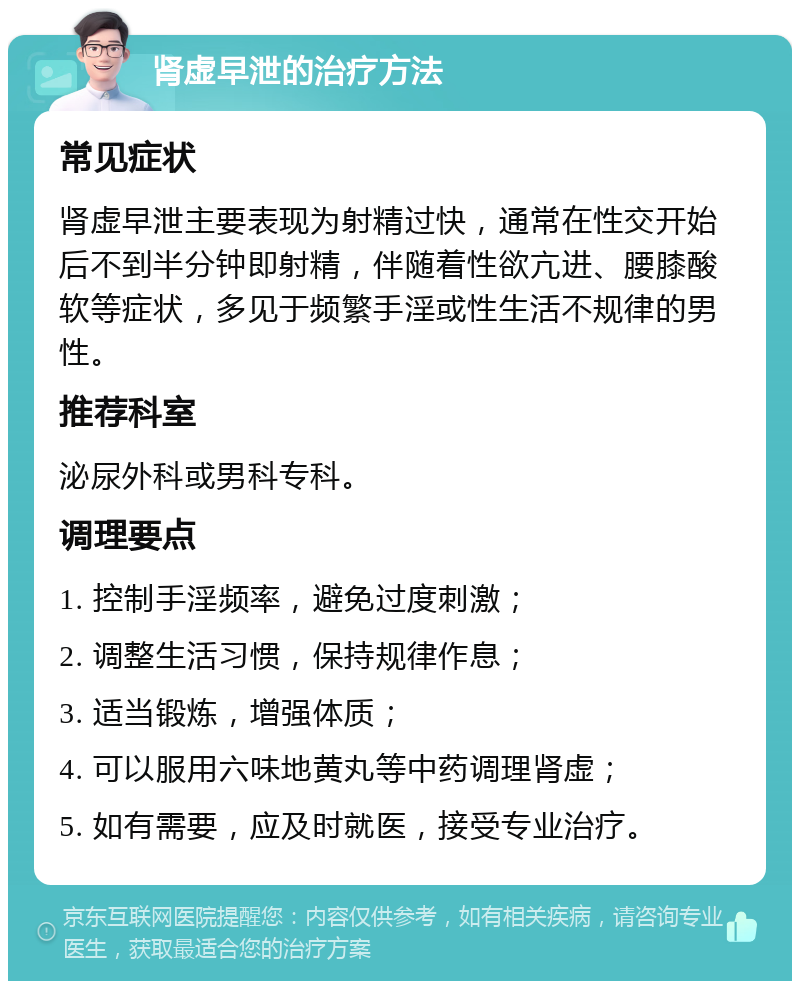 肾虚早泄的治疗方法 常见症状 肾虚早泄主要表现为射精过快，通常在性交开始后不到半分钟即射精，伴随着性欲亢进、腰膝酸软等症状，多见于频繁手淫或性生活不规律的男性。 推荐科室 泌尿外科或男科专科。 调理要点 1. 控制手淫频率，避免过度刺激； 2. 调整生活习惯，保持规律作息； 3. 适当锻炼，增强体质； 4. 可以服用六味地黄丸等中药调理肾虚； 5. 如有需要，应及时就医，接受专业治疗。