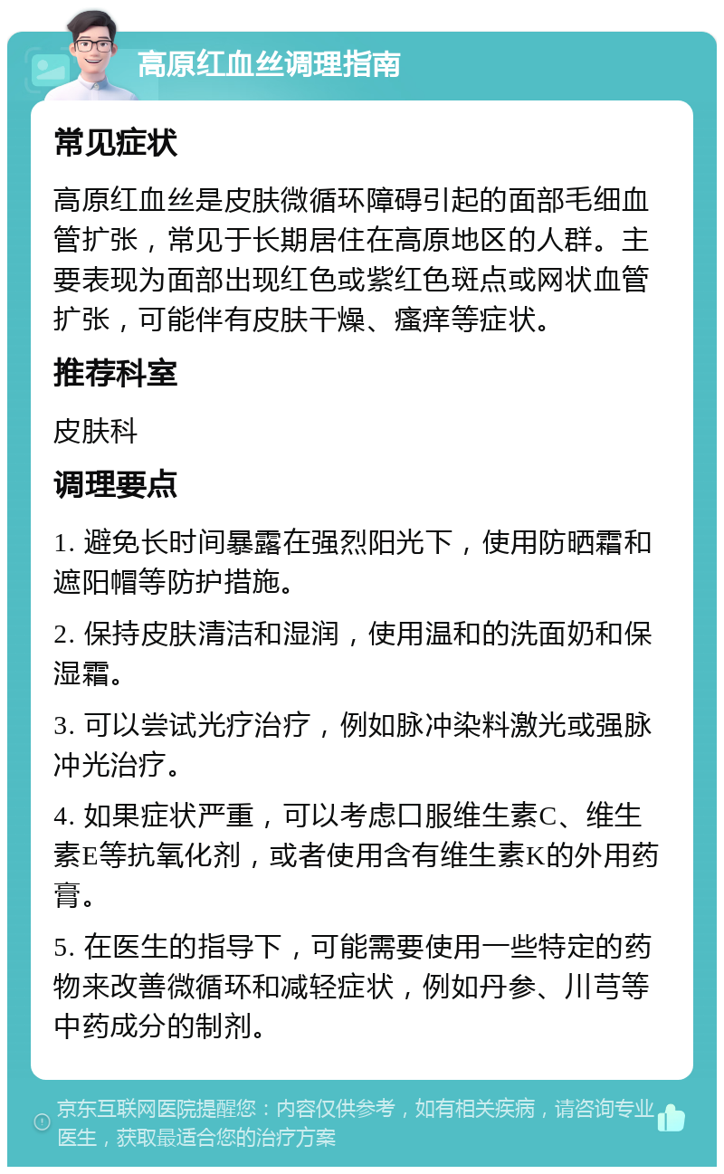 高原红血丝调理指南 常见症状 高原红血丝是皮肤微循环障碍引起的面部毛细血管扩张，常见于长期居住在高原地区的人群。主要表现为面部出现红色或紫红色斑点或网状血管扩张，可能伴有皮肤干燥、瘙痒等症状。 推荐科室 皮肤科 调理要点 1. 避免长时间暴露在强烈阳光下，使用防晒霜和遮阳帽等防护措施。 2. 保持皮肤清洁和湿润，使用温和的洗面奶和保湿霜。 3. 可以尝试光疗治疗，例如脉冲染料激光或强脉冲光治疗。 4. 如果症状严重，可以考虑口服维生素C、维生素E等抗氧化剂，或者使用含有维生素K的外用药膏。 5. 在医生的指导下，可能需要使用一些特定的药物来改善微循环和减轻症状，例如丹参、川芎等中药成分的制剂。