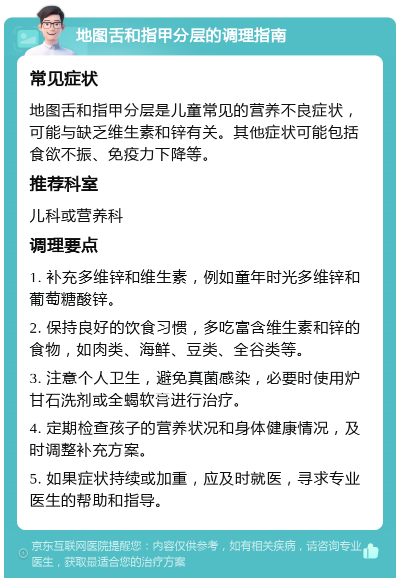 地图舌和指甲分层的调理指南 常见症状 地图舌和指甲分层是儿童常见的营养不良症状，可能与缺乏维生素和锌有关。其他症状可能包括食欲不振、免疫力下降等。 推荐科室 儿科或营养科 调理要点 1. 补充多维锌和维生素，例如童年时光多维锌和葡萄糖酸锌。 2. 保持良好的饮食习惯，多吃富含维生素和锌的食物，如肉类、海鲜、豆类、全谷类等。 3. 注意个人卫生，避免真菌感染，必要时使用炉甘石洗剂或全蝎软膏进行治疗。 4. 定期检查孩子的营养状况和身体健康情况，及时调整补充方案。 5. 如果症状持续或加重，应及时就医，寻求专业医生的帮助和指导。