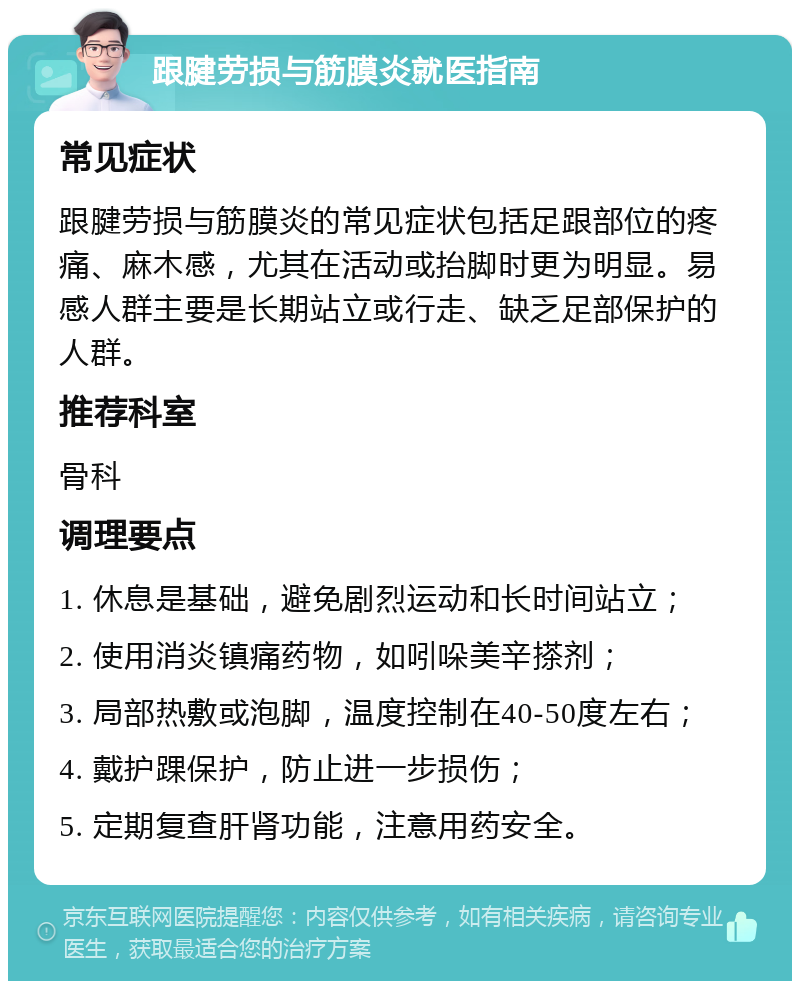 跟腱劳损与筋膜炎就医指南 常见症状 跟腱劳损与筋膜炎的常见症状包括足跟部位的疼痛、麻木感，尤其在活动或抬脚时更为明显。易感人群主要是长期站立或行走、缺乏足部保护的人群。 推荐科室 骨科 调理要点 1. 休息是基础，避免剧烈运动和长时间站立； 2. 使用消炎镇痛药物，如吲哚美辛搽剂； 3. 局部热敷或泡脚，温度控制在40-50度左右； 4. 戴护踝保护，防止进一步损伤； 5. 定期复查肝肾功能，注意用药安全。