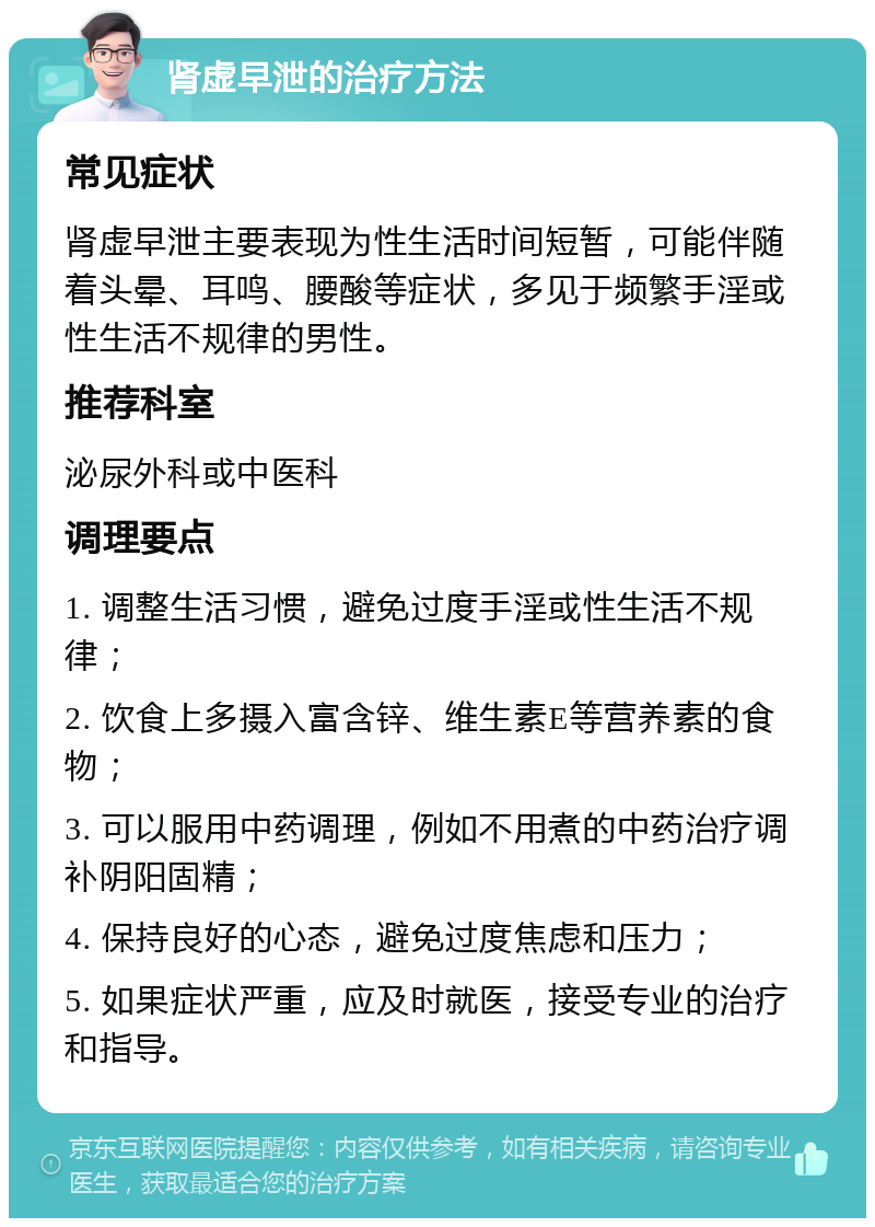 肾虚早泄的治疗方法 常见症状 肾虚早泄主要表现为性生活时间短暂，可能伴随着头晕、耳鸣、腰酸等症状，多见于频繁手淫或性生活不规律的男性。 推荐科室 泌尿外科或中医科 调理要点 1. 调整生活习惯，避免过度手淫或性生活不规律； 2. 饮食上多摄入富含锌、维生素E等营养素的食物； 3. 可以服用中药调理，例如不用煮的中药治疗调补阴阳固精； 4. 保持良好的心态，避免过度焦虑和压力； 5. 如果症状严重，应及时就医，接受专业的治疗和指导。