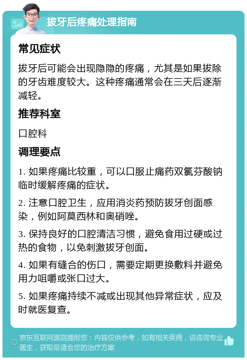 拔牙后疼痛处理指南 常见症状 拔牙后可能会出现隐隐的疼痛，尤其是如果拔除的牙齿难度较大。这种疼痛通常会在三天后逐渐减轻。 推荐科室 口腔科 调理要点 1. 如果疼痛比较重，可以口服止痛药双氯芬酸钠临时缓解疼痛的症状。 2. 注意口腔卫生，应用消炎药预防拔牙创面感染，例如阿莫西林和奥硝唑。 3. 保持良好的口腔清洁习惯，避免食用过硬或过热的食物，以免刺激拔牙创面。 4. 如果有缝合的伤口，需要定期更换敷料并避免用力咀嚼或张口过大。 5. 如果疼痛持续不减或出现其他异常症状，应及时就医复查。