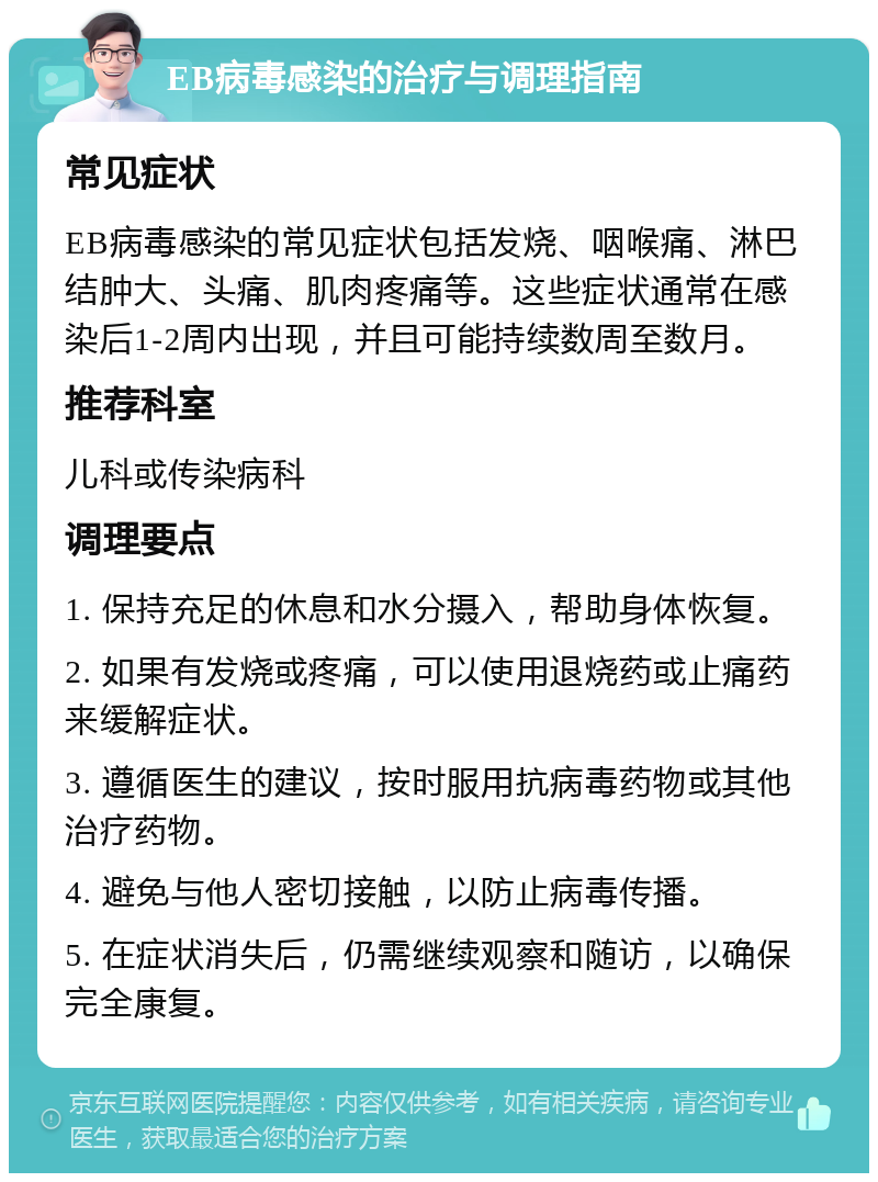 EB病毒感染的治疗与调理指南 常见症状 EB病毒感染的常见症状包括发烧、咽喉痛、淋巴结肿大、头痛、肌肉疼痛等。这些症状通常在感染后1-2周内出现，并且可能持续数周至数月。 推荐科室 儿科或传染病科 调理要点 1. 保持充足的休息和水分摄入，帮助身体恢复。 2. 如果有发烧或疼痛，可以使用退烧药或止痛药来缓解症状。 3. 遵循医生的建议，按时服用抗病毒药物或其他治疗药物。 4. 避免与他人密切接触，以防止病毒传播。 5. 在症状消失后，仍需继续观察和随访，以确保完全康复。