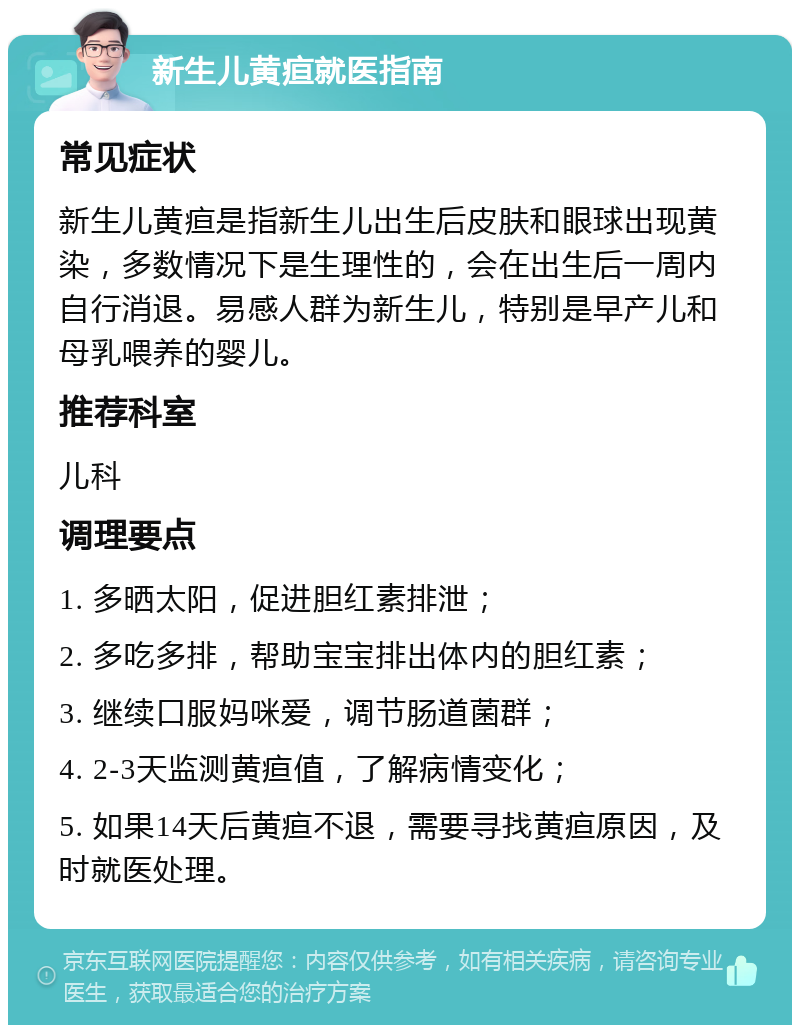 新生儿黄疸就医指南 常见症状 新生儿黄疸是指新生儿出生后皮肤和眼球出现黄染，多数情况下是生理性的，会在出生后一周内自行消退。易感人群为新生儿，特别是早产儿和母乳喂养的婴儿。 推荐科室 儿科 调理要点 1. 多晒太阳，促进胆红素排泄； 2. 多吃多排，帮助宝宝排出体内的胆红素； 3. 继续口服妈咪爱，调节肠道菌群； 4. 2-3天监测黄疸值，了解病情变化； 5. 如果14天后黄疸不退，需要寻找黄疸原因，及时就医处理。