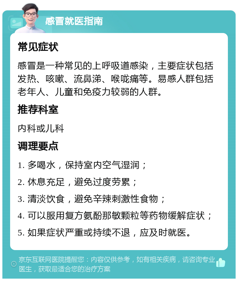 感冒就医指南 常见症状 感冒是一种常见的上呼吸道感染，主要症状包括发热、咳嗽、流鼻涕、喉咙痛等。易感人群包括老年人、儿童和免疫力较弱的人群。 推荐科室 内科或儿科 调理要点 1. 多喝水，保持室内空气湿润； 2. 休息充足，避免过度劳累； 3. 清淡饮食，避免辛辣刺激性食物； 4. 可以服用复方氨酚那敏颗粒等药物缓解症状； 5. 如果症状严重或持续不退，应及时就医。