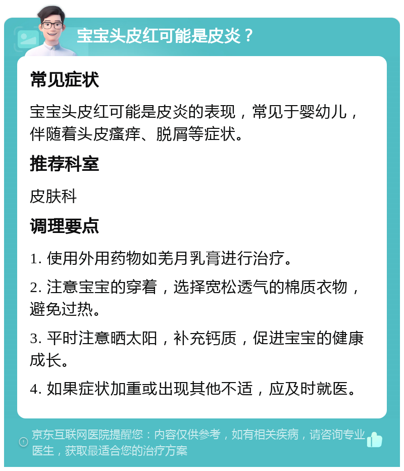 宝宝头皮红可能是皮炎？ 常见症状 宝宝头皮红可能是皮炎的表现，常见于婴幼儿，伴随着头皮瘙痒、脱屑等症状。 推荐科室 皮肤科 调理要点 1. 使用外用药物如羌月乳膏进行治疗。 2. 注意宝宝的穿着，选择宽松透气的棉质衣物，避免过热。 3. 平时注意晒太阳，补充钙质，促进宝宝的健康成长。 4. 如果症状加重或出现其他不适，应及时就医。