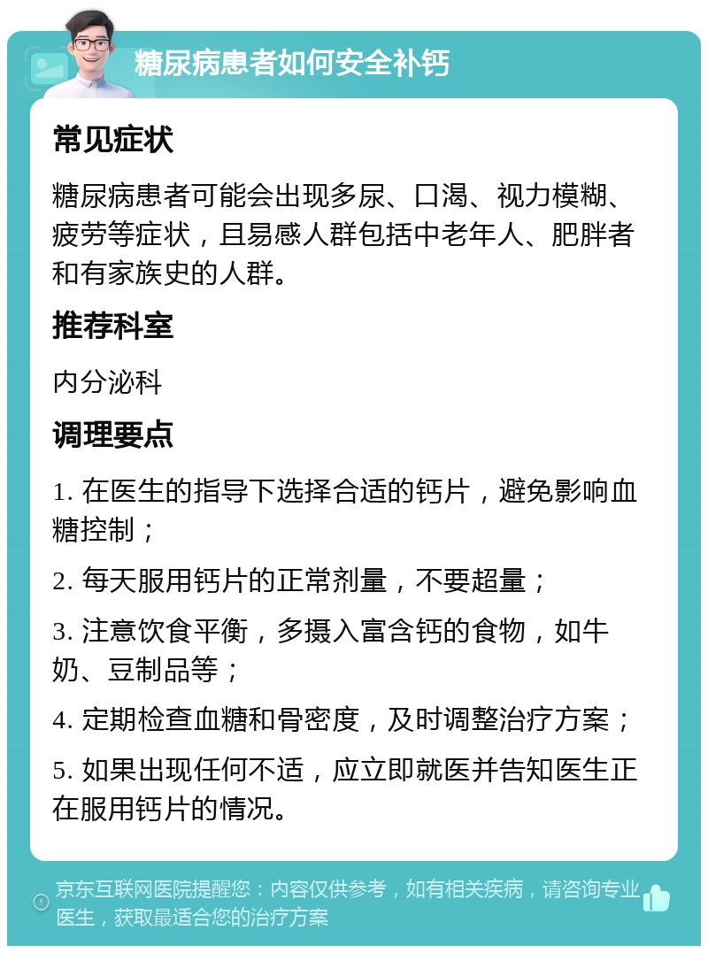 糖尿病患者如何安全补钙 常见症状 糖尿病患者可能会出现多尿、口渴、视力模糊、疲劳等症状，且易感人群包括中老年人、肥胖者和有家族史的人群。 推荐科室 内分泌科 调理要点 1. 在医生的指导下选择合适的钙片，避免影响血糖控制； 2. 每天服用钙片的正常剂量，不要超量； 3. 注意饮食平衡，多摄入富含钙的食物，如牛奶、豆制品等； 4. 定期检查血糖和骨密度，及时调整治疗方案； 5. 如果出现任何不适，应立即就医并告知医生正在服用钙片的情况。