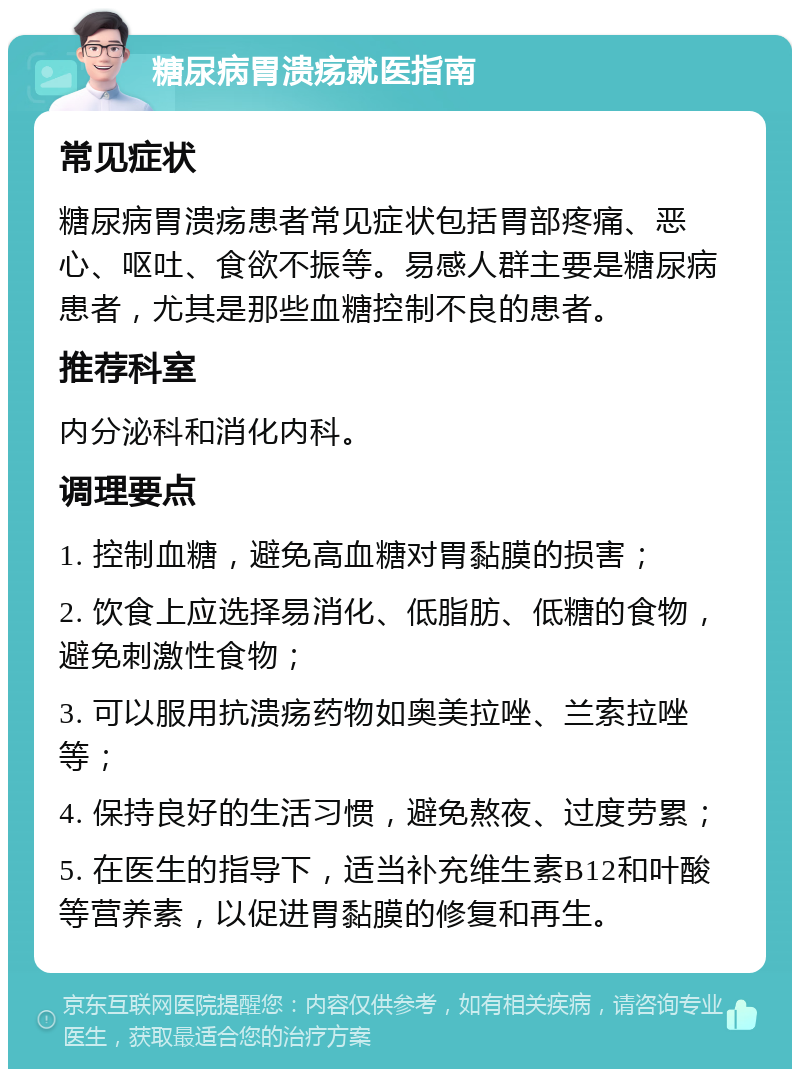 糖尿病胃溃疡就医指南 常见症状 糖尿病胃溃疡患者常见症状包括胃部疼痛、恶心、呕吐、食欲不振等。易感人群主要是糖尿病患者，尤其是那些血糖控制不良的患者。 推荐科室 内分泌科和消化内科。 调理要点 1. 控制血糖，避免高血糖对胃黏膜的损害； 2. 饮食上应选择易消化、低脂肪、低糖的食物，避免刺激性食物； 3. 可以服用抗溃疡药物如奥美拉唑、兰索拉唑等； 4. 保持良好的生活习惯，避免熬夜、过度劳累； 5. 在医生的指导下，适当补充维生素B12和叶酸等营养素，以促进胃黏膜的修复和再生。