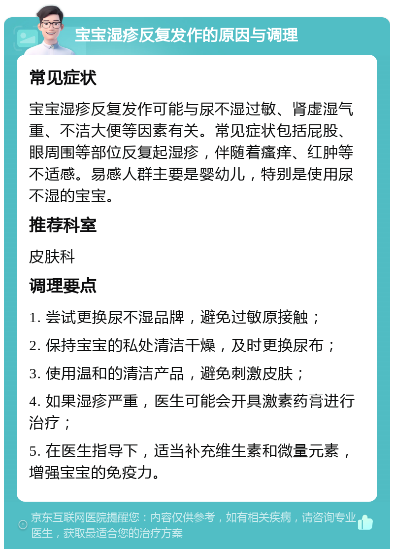 宝宝湿疹反复发作的原因与调理 常见症状 宝宝湿疹反复发作可能与尿不湿过敏、肾虚湿气重、不洁大便等因素有关。常见症状包括屁股、眼周围等部位反复起湿疹，伴随着瘙痒、红肿等不适感。易感人群主要是婴幼儿，特别是使用尿不湿的宝宝。 推荐科室 皮肤科 调理要点 1. 尝试更换尿不湿品牌，避免过敏原接触； 2. 保持宝宝的私处清洁干燥，及时更换尿布； 3. 使用温和的清洁产品，避免刺激皮肤； 4. 如果湿疹严重，医生可能会开具激素药膏进行治疗； 5. 在医生指导下，适当补充维生素和微量元素，增强宝宝的免疫力。