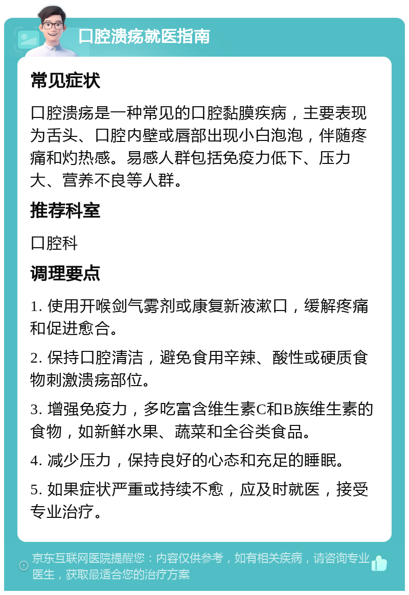 口腔溃疡就医指南 常见症状 口腔溃疡是一种常见的口腔黏膜疾病，主要表现为舌头、口腔内壁或唇部出现小白泡泡，伴随疼痛和灼热感。易感人群包括免疫力低下、压力大、营养不良等人群。 推荐科室 口腔科 调理要点 1. 使用开喉剑气雾剂或康复新液漱口，缓解疼痛和促进愈合。 2. 保持口腔清洁，避免食用辛辣、酸性或硬质食物刺激溃疡部位。 3. 增强免疫力，多吃富含维生素C和B族维生素的食物，如新鲜水果、蔬菜和全谷类食品。 4. 减少压力，保持良好的心态和充足的睡眠。 5. 如果症状严重或持续不愈，应及时就医，接受专业治疗。