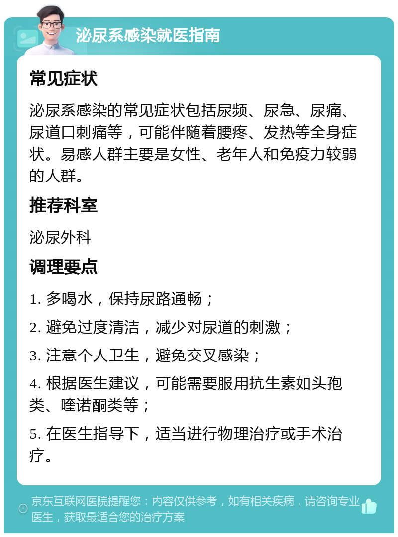 泌尿系感染就医指南 常见症状 泌尿系感染的常见症状包括尿频、尿急、尿痛、尿道口刺痛等，可能伴随着腰疼、发热等全身症状。易感人群主要是女性、老年人和免疫力较弱的人群。 推荐科室 泌尿外科 调理要点 1. 多喝水，保持尿路通畅； 2. 避免过度清洁，减少对尿道的刺激； 3. 注意个人卫生，避免交叉感染； 4. 根据医生建议，可能需要服用抗生素如头孢类、喹诺酮类等； 5. 在医生指导下，适当进行物理治疗或手术治疗。