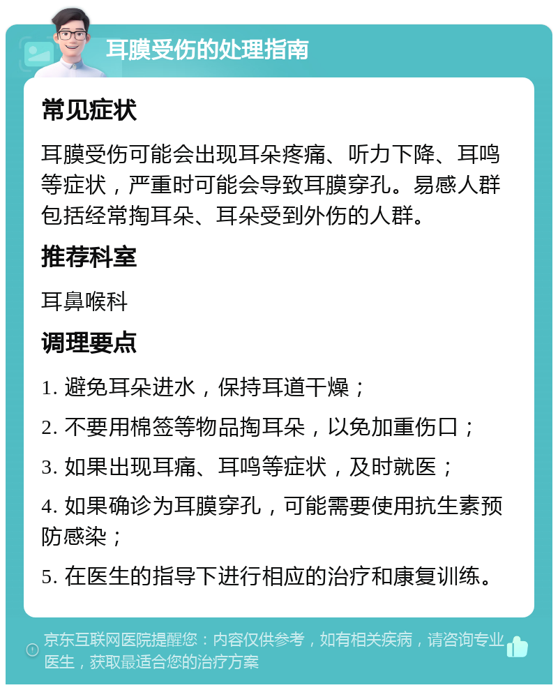 耳膜受伤的处理指南 常见症状 耳膜受伤可能会出现耳朵疼痛、听力下降、耳鸣等症状，严重时可能会导致耳膜穿孔。易感人群包括经常掏耳朵、耳朵受到外伤的人群。 推荐科室 耳鼻喉科 调理要点 1. 避免耳朵进水，保持耳道干燥； 2. 不要用棉签等物品掏耳朵，以免加重伤口； 3. 如果出现耳痛、耳鸣等症状，及时就医； 4. 如果确诊为耳膜穿孔，可能需要使用抗生素预防感染； 5. 在医生的指导下进行相应的治疗和康复训练。