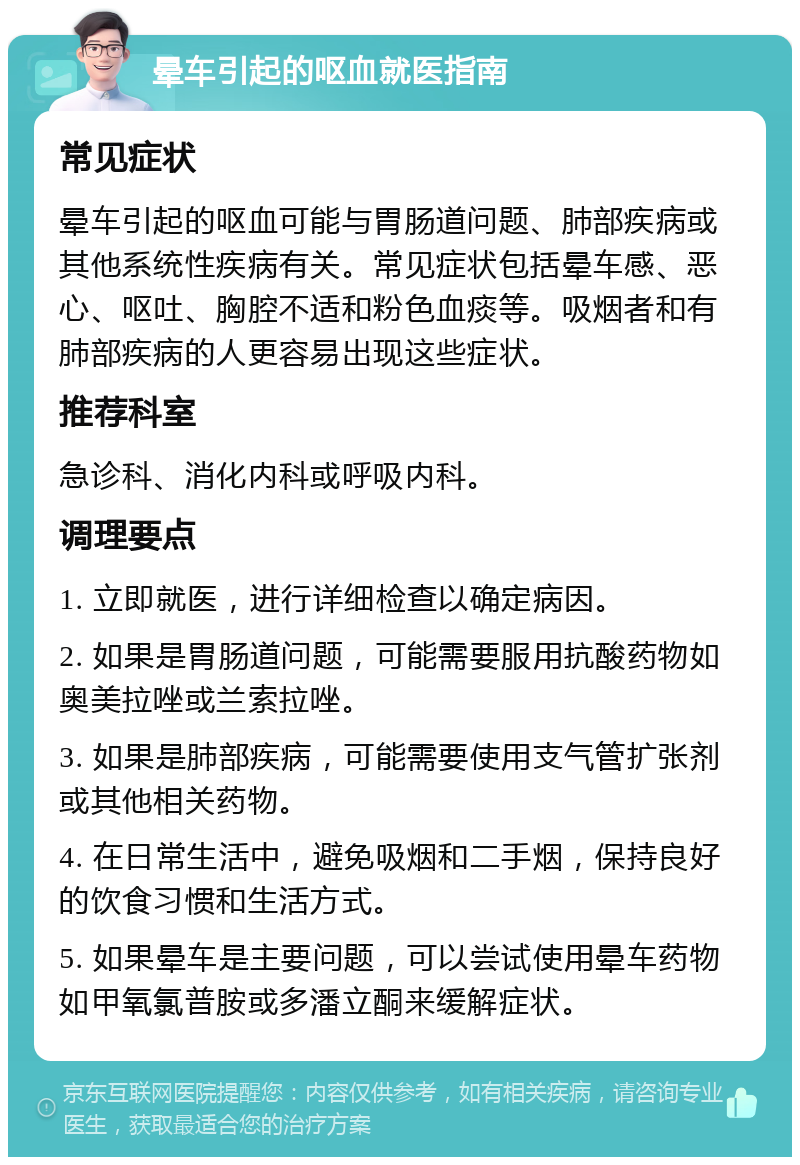 晕车引起的呕血就医指南 常见症状 晕车引起的呕血可能与胃肠道问题、肺部疾病或其他系统性疾病有关。常见症状包括晕车感、恶心、呕吐、胸腔不适和粉色血痰等。吸烟者和有肺部疾病的人更容易出现这些症状。 推荐科室 急诊科、消化内科或呼吸内科。 调理要点 1. 立即就医，进行详细检查以确定病因。 2. 如果是胃肠道问题，可能需要服用抗酸药物如奥美拉唑或兰索拉唑。 3. 如果是肺部疾病，可能需要使用支气管扩张剂或其他相关药物。 4. 在日常生活中，避免吸烟和二手烟，保持良好的饮食习惯和生活方式。 5. 如果晕车是主要问题，可以尝试使用晕车药物如甲氧氯普胺或多潘立酮来缓解症状。