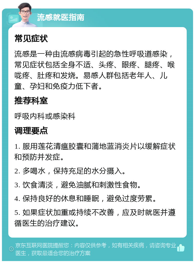 流感就医指南 常见症状 流感是一种由流感病毒引起的急性呼吸道感染，常见症状包括全身不适、头疼、眼疼、腿疼、喉咙疼、肚疼和发烧。易感人群包括老年人、儿童、孕妇和免疫力低下者。 推荐科室 呼吸内科或感染科 调理要点 1. 服用莲花清瘟胶囊和蒲地蓝消炎片以缓解症状和预防并发症。 2. 多喝水，保持充足的水分摄入。 3. 饮食清淡，避免油腻和刺激性食物。 4. 保持良好的休息和睡眠，避免过度劳累。 5. 如果症状加重或持续不改善，应及时就医并遵循医生的治疗建议。