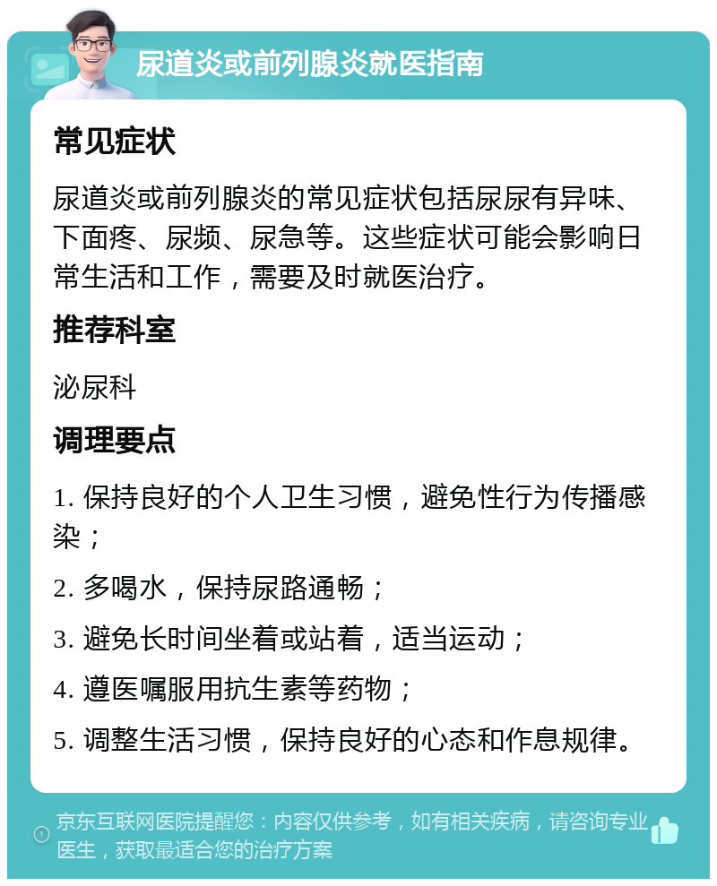 尿道炎或前列腺炎就医指南 常见症状 尿道炎或前列腺炎的常见症状包括尿尿有异味、下面疼、尿频、尿急等。这些症状可能会影响日常生活和工作，需要及时就医治疗。 推荐科室 泌尿科 调理要点 1. 保持良好的个人卫生习惯，避免性行为传播感染； 2. 多喝水，保持尿路通畅； 3. 避免长时间坐着或站着，适当运动； 4. 遵医嘱服用抗生素等药物； 5. 调整生活习惯，保持良好的心态和作息规律。