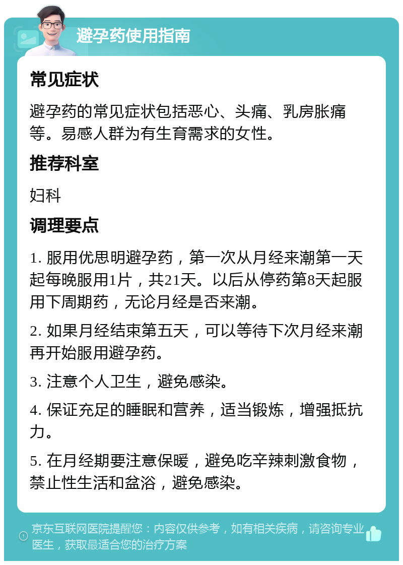 避孕药使用指南 常见症状 避孕药的常见症状包括恶心、头痛、乳房胀痛等。易感人群为有生育需求的女性。 推荐科室 妇科 调理要点 1. 服用优思明避孕药，第一次从月经来潮第一天起每晚服用1片，共21天。以后从停药第8天起服用下周期药，无论月经是否来潮。 2. 如果月经结束第五天，可以等待下次月经来潮再开始服用避孕药。 3. 注意个人卫生，避免感染。 4. 保证充足的睡眠和营养，适当锻炼，增强抵抗力。 5. 在月经期要注意保暖，避免吃辛辣刺激食物，禁止性生活和盆浴，避免感染。