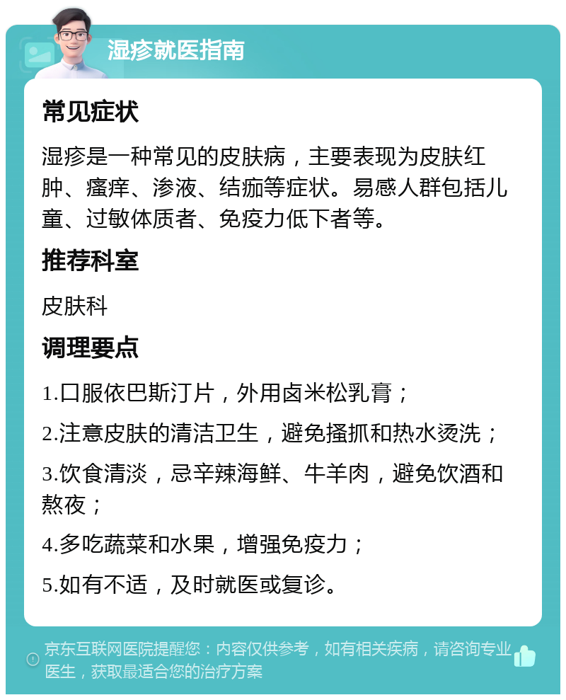 湿疹就医指南 常见症状 湿疹是一种常见的皮肤病，主要表现为皮肤红肿、瘙痒、渗液、结痂等症状。易感人群包括儿童、过敏体质者、免疫力低下者等。 推荐科室 皮肤科 调理要点 1.口服依巴斯汀片，外用卤米松乳膏； 2.注意皮肤的清洁卫生，避免搔抓和热水烫洗； 3.饮食清淡，忌辛辣海鲜、牛羊肉，避免饮酒和熬夜； 4.多吃蔬菜和水果，增强免疫力； 5.如有不适，及时就医或复诊。