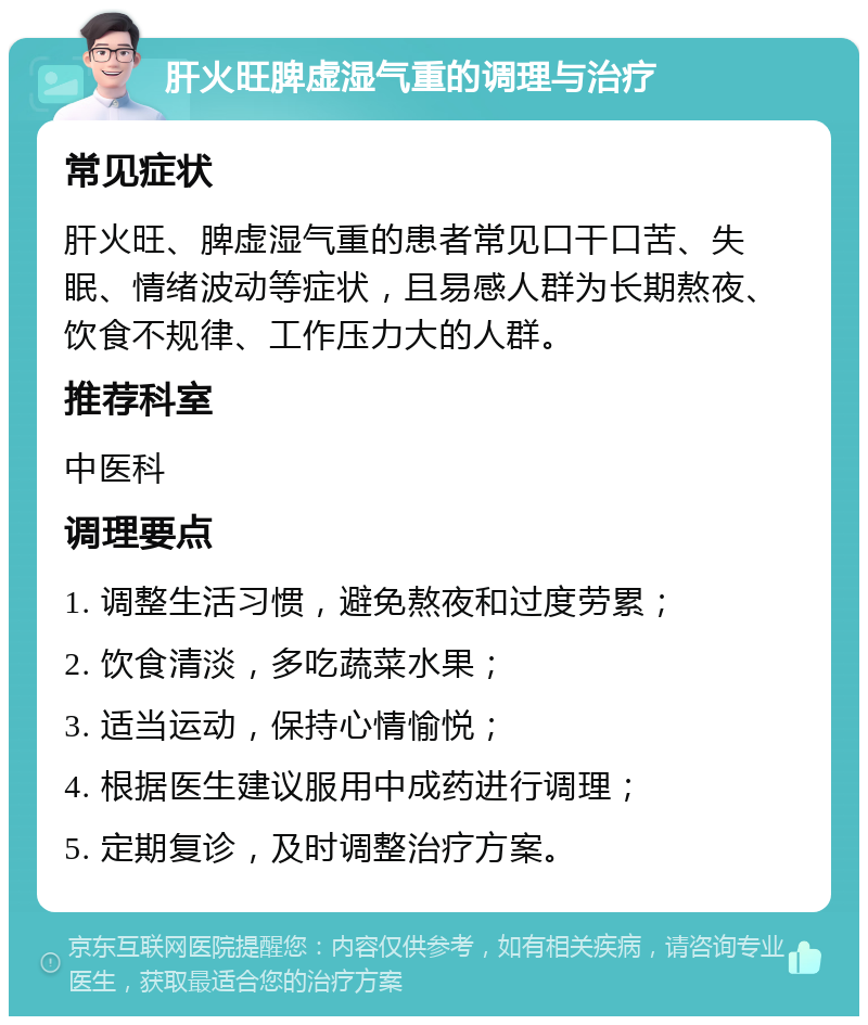 肝火旺脾虚湿气重的调理与治疗 常见症状 肝火旺、脾虚湿气重的患者常见口干口苦、失眠、情绪波动等症状，且易感人群为长期熬夜、饮食不规律、工作压力大的人群。 推荐科室 中医科 调理要点 1. 调整生活习惯，避免熬夜和过度劳累； 2. 饮食清淡，多吃蔬菜水果； 3. 适当运动，保持心情愉悦； 4. 根据医生建议服用中成药进行调理； 5. 定期复诊，及时调整治疗方案。