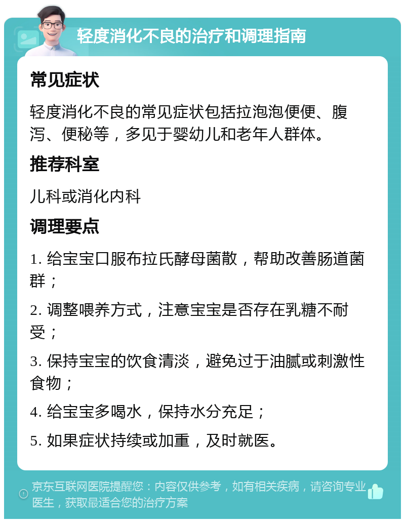 轻度消化不良的治疗和调理指南 常见症状 轻度消化不良的常见症状包括拉泡泡便便、腹泻、便秘等，多见于婴幼儿和老年人群体。 推荐科室 儿科或消化内科 调理要点 1. 给宝宝口服布拉氏酵母菌散，帮助改善肠道菌群； 2. 调整喂养方式，注意宝宝是否存在乳糖不耐受； 3. 保持宝宝的饮食清淡，避免过于油腻或刺激性食物； 4. 给宝宝多喝水，保持水分充足； 5. 如果症状持续或加重，及时就医。