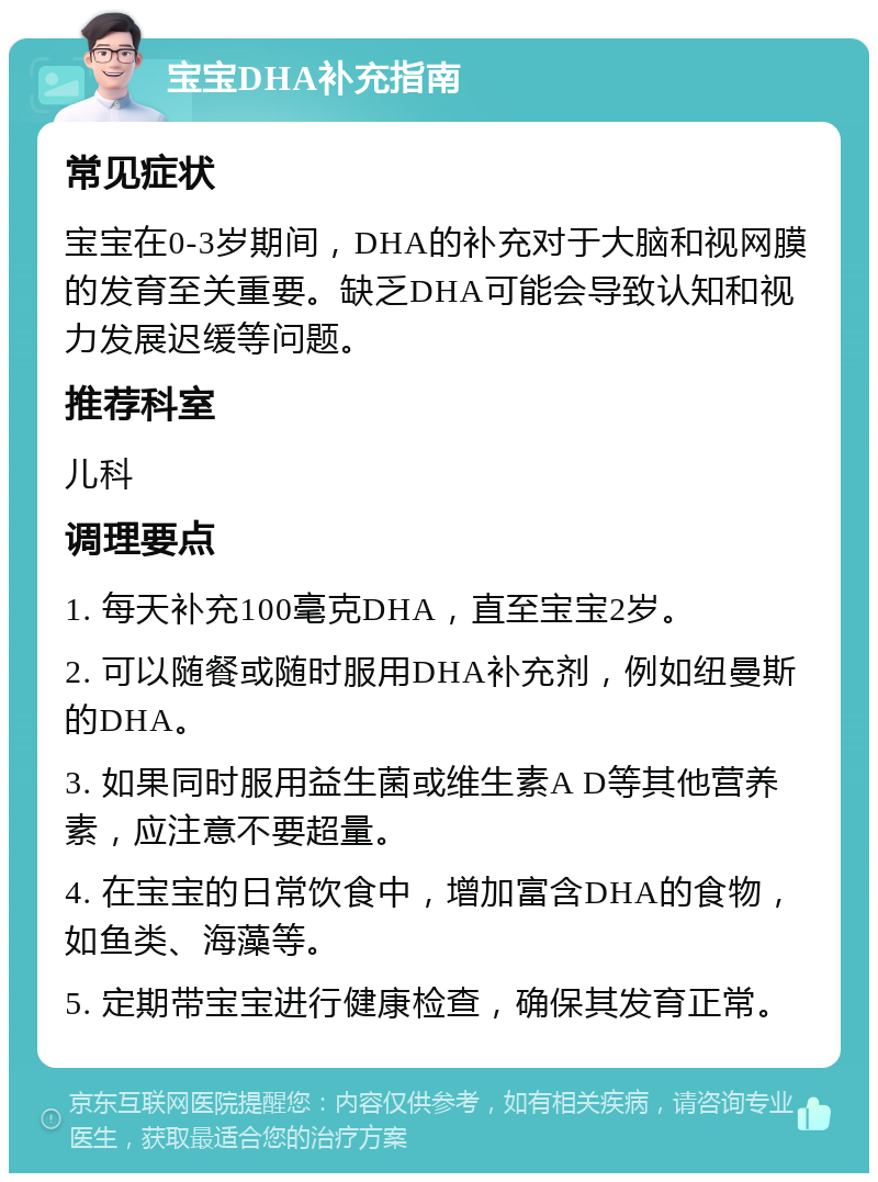 宝宝DHA补充指南 常见症状 宝宝在0-3岁期间，DHA的补充对于大脑和视网膜的发育至关重要。缺乏DHA可能会导致认知和视力发展迟缓等问题。 推荐科室 儿科 调理要点 1. 每天补充100毫克DHA，直至宝宝2岁。 2. 可以随餐或随时服用DHA补充剂，例如纽曼斯的DHA。 3. 如果同时服用益生菌或维生素A D等其他营养素，应注意不要超量。 4. 在宝宝的日常饮食中，增加富含DHA的食物，如鱼类、海藻等。 5. 定期带宝宝进行健康检查，确保其发育正常。