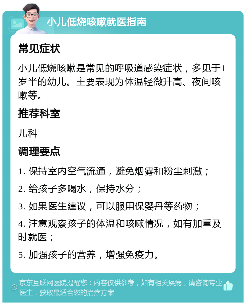 小儿低烧咳嗽就医指南 常见症状 小儿低烧咳嗽是常见的呼吸道感染症状，多见于1岁半的幼儿。主要表现为体温轻微升高、夜间咳嗽等。 推荐科室 儿科 调理要点 1. 保持室内空气流通，避免烟雾和粉尘刺激； 2. 给孩子多喝水，保持水分； 3. 如果医生建议，可以服用保婴丹等药物； 4. 注意观察孩子的体温和咳嗽情况，如有加重及时就医； 5. 加强孩子的营养，增强免疫力。