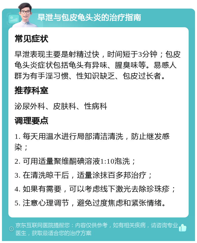 早泄与包皮龟头炎的治疗指南 常见症状 早泄表现主要是射精过快，时间短于3分钟；包皮龟头炎症状包括龟头有异味、腥臭味等。易感人群为有手淫习惯、性知识缺乏、包皮过长者。 推荐科室 泌尿外科、皮肤科、性病科 调理要点 1. 每天用温水进行局部清洁清洗，防止继发感染； 2. 可用适量聚维酮碘溶液1:10泡洗； 3. 在清洗晾干后，适量涂抹百多邦治疗； 4. 如果有需要，可以考虑线下激光去除珍珠疹； 5. 注意心理调节，避免过度焦虑和紧张情绪。