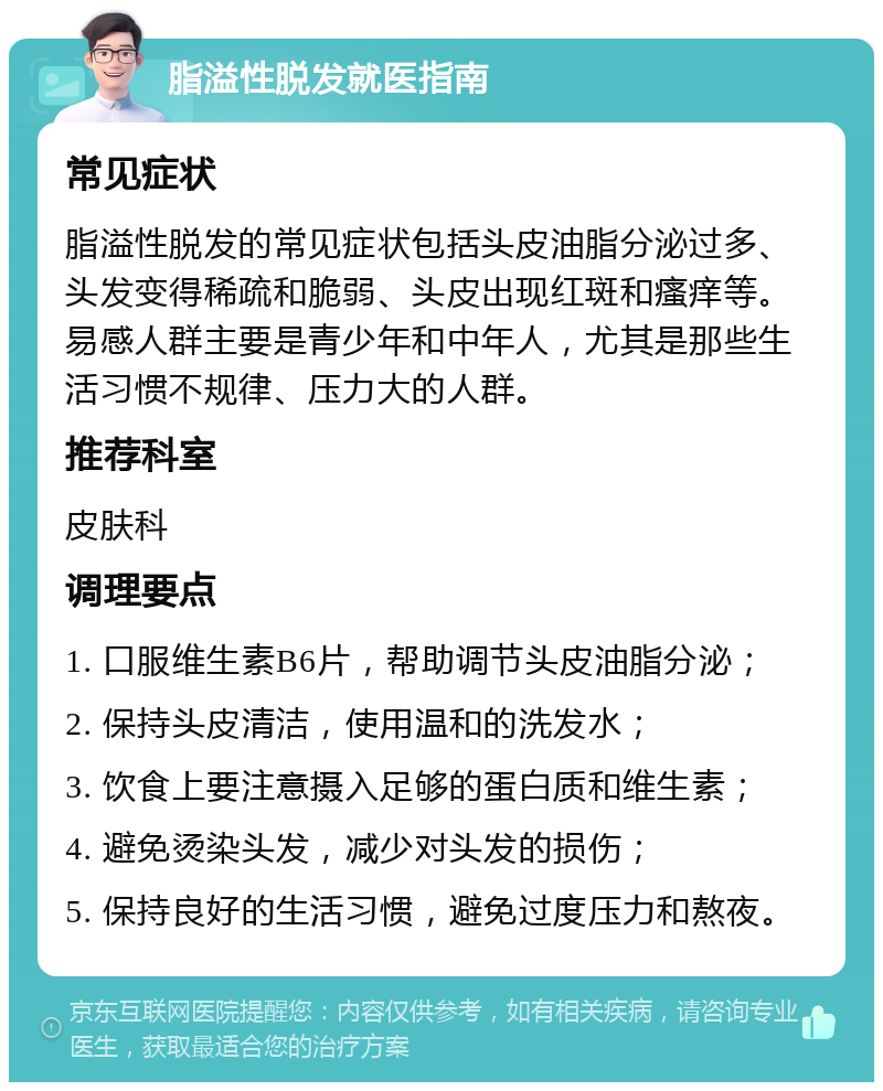 脂溢性脱发就医指南 常见症状 脂溢性脱发的常见症状包括头皮油脂分泌过多、头发变得稀疏和脆弱、头皮出现红斑和瘙痒等。易感人群主要是青少年和中年人，尤其是那些生活习惯不规律、压力大的人群。 推荐科室 皮肤科 调理要点 1. 口服维生素B6片，帮助调节头皮油脂分泌； 2. 保持头皮清洁，使用温和的洗发水； 3. 饮食上要注意摄入足够的蛋白质和维生素； 4. 避免烫染头发，减少对头发的损伤； 5. 保持良好的生活习惯，避免过度压力和熬夜。