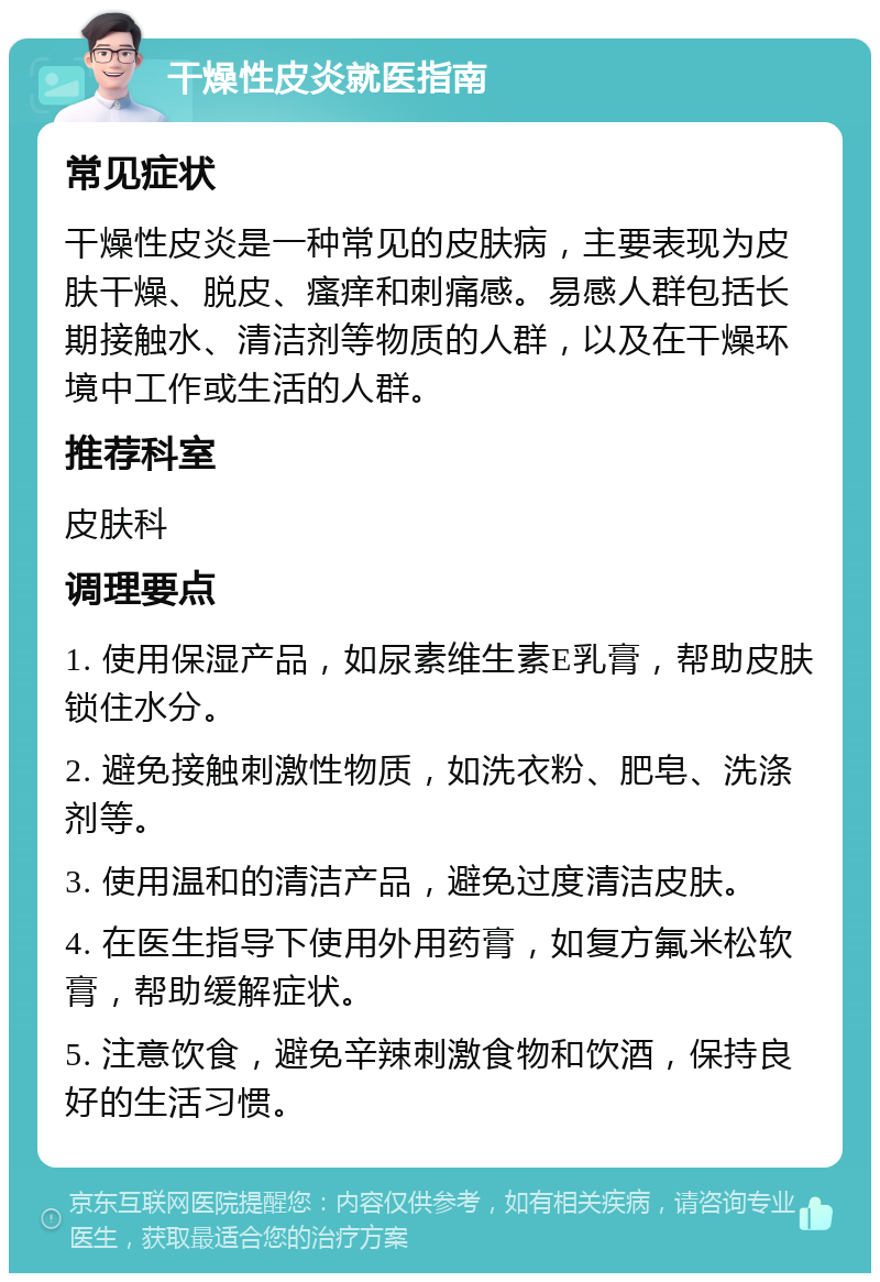 干燥性皮炎就医指南 常见症状 干燥性皮炎是一种常见的皮肤病，主要表现为皮肤干燥、脱皮、瘙痒和刺痛感。易感人群包括长期接触水、清洁剂等物质的人群，以及在干燥环境中工作或生活的人群。 推荐科室 皮肤科 调理要点 1. 使用保湿产品，如尿素维生素E乳膏，帮助皮肤锁住水分。 2. 避免接触刺激性物质，如洗衣粉、肥皂、洗涤剂等。 3. 使用温和的清洁产品，避免过度清洁皮肤。 4. 在医生指导下使用外用药膏，如复方氟米松软膏，帮助缓解症状。 5. 注意饮食，避免辛辣刺激食物和饮酒，保持良好的生活习惯。