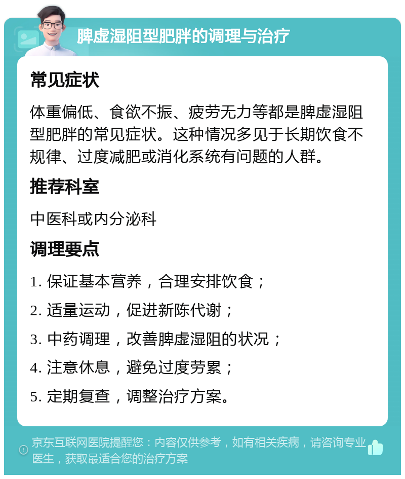 脾虚湿阻型肥胖的调理与治疗 常见症状 体重偏低、食欲不振、疲劳无力等都是脾虚湿阻型肥胖的常见症状。这种情况多见于长期饮食不规律、过度减肥或消化系统有问题的人群。 推荐科室 中医科或内分泌科 调理要点 1. 保证基本营养，合理安排饮食； 2. 适量运动，促进新陈代谢； 3. 中药调理，改善脾虚湿阻的状况； 4. 注意休息，避免过度劳累； 5. 定期复查，调整治疗方案。