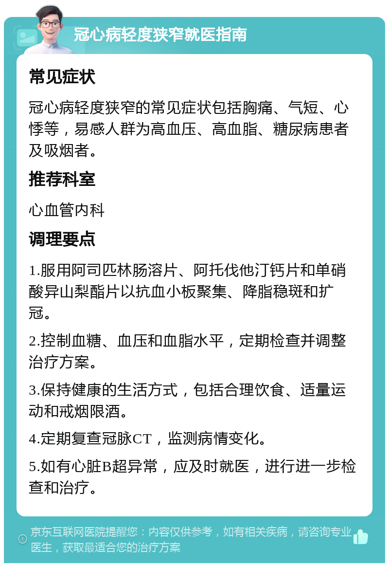 冠心病轻度狭窄就医指南 常见症状 冠心病轻度狭窄的常见症状包括胸痛、气短、心悸等，易感人群为高血压、高血脂、糖尿病患者及吸烟者。 推荐科室 心血管内科 调理要点 1.服用阿司匹林肠溶片、阿托伐他汀钙片和单硝酸异山梨酯片以抗血小板聚集、降脂稳斑和扩冠。 2.控制血糖、血压和血脂水平，定期检查并调整治疗方案。 3.保持健康的生活方式，包括合理饮食、适量运动和戒烟限酒。 4.定期复查冠脉CT，监测病情变化。 5.如有心脏B超异常，应及时就医，进行进一步检查和治疗。