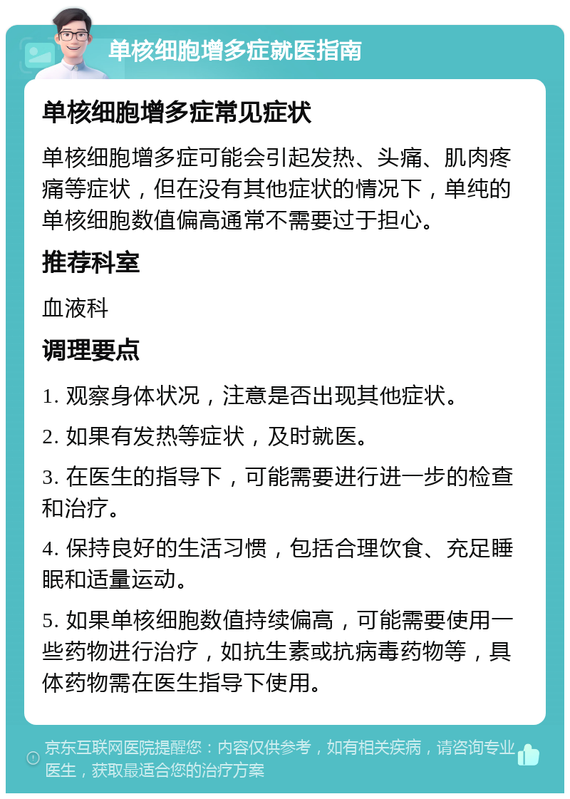 单核细胞增多症就医指南 单核细胞增多症常见症状 单核细胞增多症可能会引起发热、头痛、肌肉疼痛等症状，但在没有其他症状的情况下，单纯的单核细胞数值偏高通常不需要过于担心。 推荐科室 血液科 调理要点 1. 观察身体状况，注意是否出现其他症状。 2. 如果有发热等症状，及时就医。 3. 在医生的指导下，可能需要进行进一步的检查和治疗。 4. 保持良好的生活习惯，包括合理饮食、充足睡眠和适量运动。 5. 如果单核细胞数值持续偏高，可能需要使用一些药物进行治疗，如抗生素或抗病毒药物等，具体药物需在医生指导下使用。