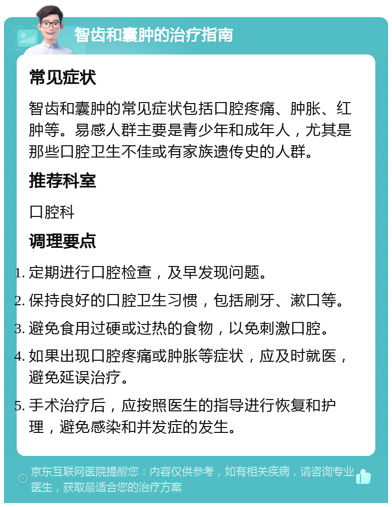 智齿和囊肿的治疗指南 常见症状 智齿和囊肿的常见症状包括口腔疼痛、肿胀、红肿等。易感人群主要是青少年和成年人，尤其是那些口腔卫生不佳或有家族遗传史的人群。 推荐科室 口腔科 调理要点 定期进行口腔检查，及早发现问题。 保持良好的口腔卫生习惯，包括刷牙、漱口等。 避免食用过硬或过热的食物，以免刺激口腔。 如果出现口腔疼痛或肿胀等症状，应及时就医，避免延误治疗。 手术治疗后，应按照医生的指导进行恢复和护理，避免感染和并发症的发生。