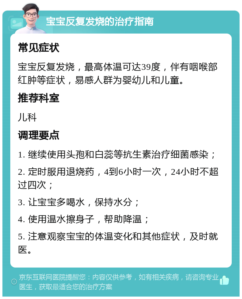 宝宝反复发烧的治疗指南 常见症状 宝宝反复发烧，最高体温可达39度，伴有咽喉部红肿等症状，易感人群为婴幼儿和儿童。 推荐科室 儿科 调理要点 1. 继续使用头孢和白蕊等抗生素治疗细菌感染； 2. 定时服用退烧药，4到6小时一次，24小时不超过四次； 3. 让宝宝多喝水，保持水分； 4. 使用温水擦身子，帮助降温； 5. 注意观察宝宝的体温变化和其他症状，及时就医。