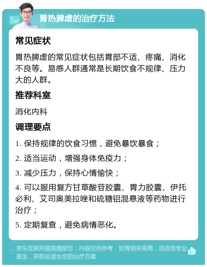 胃热脾虚的治疗方法 常见症状 胃热脾虚的常见症状包括胃部不适、疼痛、消化不良等。易感人群通常是长期饮食不规律、压力大的人群。 推荐科室 消化内科 调理要点 1. 保持规律的饮食习惯，避免暴饮暴食； 2. 适当运动，增强身体免疫力； 3. 减少压力，保持心情愉快； 4. 可以服用复方甘草酸苷胶囊、胃力胶囊、伊托必利、艾司奥美拉唑和硫糖铝混悬液等药物进行治疗； 5. 定期复查，避免病情恶化。