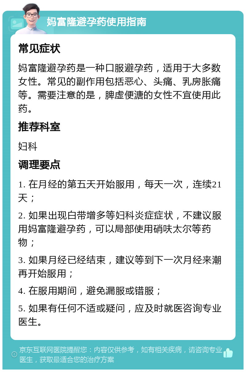 妈富隆避孕药使用指南 常见症状 妈富隆避孕药是一种口服避孕药，适用于大多数女性。常见的副作用包括恶心、头痛、乳房胀痛等。需要注意的是，脾虚便溏的女性不宜使用此药。 推荐科室 妇科 调理要点 1. 在月经的第五天开始服用，每天一次，连续21天； 2. 如果出现白带增多等妇科炎症症状，不建议服用妈富隆避孕药，可以局部使用硝呋太尔等药物； 3. 如果月经已经结束，建议等到下一次月经来潮再开始服用； 4. 在服用期间，避免漏服或错服； 5. 如果有任何不适或疑问，应及时就医咨询专业医生。