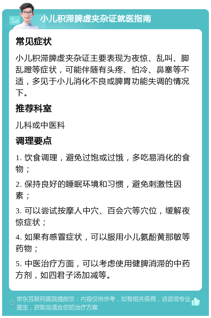 小儿积滞脾虚夹杂证就医指南 常见症状 小儿积滞脾虚夹杂证主要表现为夜惊、乱叫、脚乱蹬等症状，可能伴随有头疼、怕冷、鼻塞等不适，多见于小儿消化不良或脾胃功能失调的情况下。 推荐科室 儿科或中医科 调理要点 1. 饮食调理，避免过饱或过饿，多吃易消化的食物； 2. 保持良好的睡眠环境和习惯，避免刺激性因素； 3. 可以尝试按摩人中穴、百会穴等穴位，缓解夜惊症状； 4. 如果有感冒症状，可以服用小儿氨酚黄那敏等药物； 5. 中医治疗方面，可以考虑使用健脾消滞的中药方剂，如四君子汤加减等。