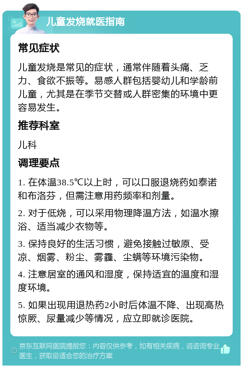 儿童发烧就医指南 常见症状 儿童发烧是常见的症状，通常伴随着头痛、乏力、食欲不振等。易感人群包括婴幼儿和学龄前儿童，尤其是在季节交替或人群密集的环境中更容易发生。 推荐科室 儿科 调理要点 1. 在体温38.5℃以上时，可以口服退烧药如泰诺和布洛芬，但需注意用药频率和剂量。 2. 对于低烧，可以采用物理降温方法，如温水擦浴、适当减少衣物等。 3. 保持良好的生活习惯，避免接触过敏原、受凉、烟雾、粉尘、雾霾、尘螨等环境污染物。 4. 注意居室的通风和湿度，保持适宜的温度和湿度环境。 5. 如果出现用退热药2小时后体温不降、出现高热惊厥、尿量减少等情况，应立即就诊医院。