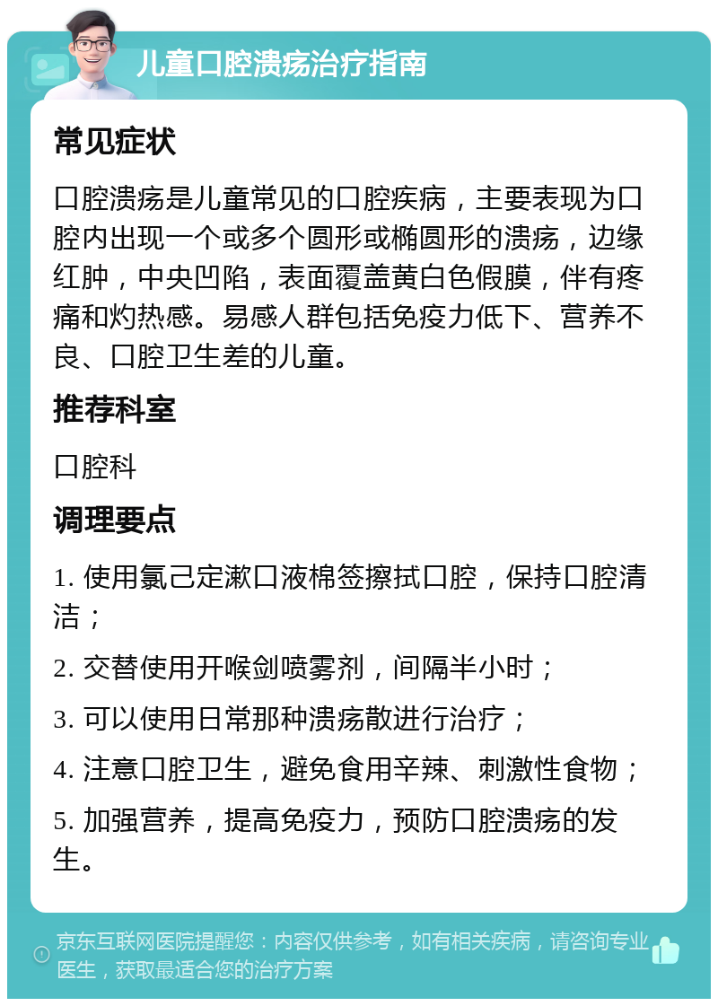 儿童口腔溃疡治疗指南 常见症状 口腔溃疡是儿童常见的口腔疾病，主要表现为口腔内出现一个或多个圆形或椭圆形的溃疡，边缘红肿，中央凹陷，表面覆盖黄白色假膜，伴有疼痛和灼热感。易感人群包括免疫力低下、营养不良、口腔卫生差的儿童。 推荐科室 口腔科 调理要点 1. 使用氯己定漱口液棉签擦拭口腔，保持口腔清洁； 2. 交替使用开喉剑喷雾剂，间隔半小时； 3. 可以使用日常那种溃疡散进行治疗； 4. 注意口腔卫生，避免食用辛辣、刺激性食物； 5. 加强营养，提高免疫力，预防口腔溃疡的发生。