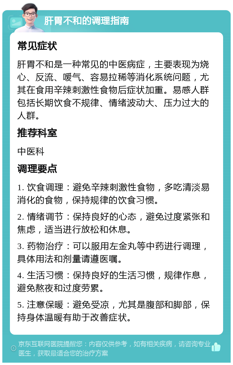 肝胃不和的调理指南 常见症状 肝胃不和是一种常见的中医病症，主要表现为烧心、反流、嗳气、容易拉稀等消化系统问题，尤其在食用辛辣刺激性食物后症状加重。易感人群包括长期饮食不规律、情绪波动大、压力过大的人群。 推荐科室 中医科 调理要点 1. 饮食调理：避免辛辣刺激性食物，多吃清淡易消化的食物，保持规律的饮食习惯。 2. 情绪调节：保持良好的心态，避免过度紧张和焦虑，适当进行放松和休息。 3. 药物治疗：可以服用左金丸等中药进行调理，具体用法和剂量请遵医嘱。 4. 生活习惯：保持良好的生活习惯，规律作息，避免熬夜和过度劳累。 5. 注意保暖：避免受凉，尤其是腹部和脚部，保持身体温暖有助于改善症状。