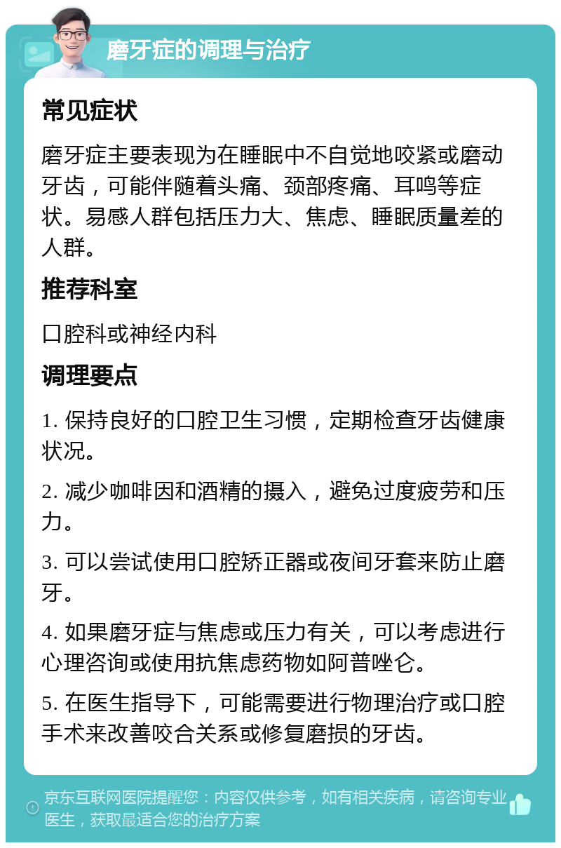 磨牙症的调理与治疗 常见症状 磨牙症主要表现为在睡眠中不自觉地咬紧或磨动牙齿，可能伴随着头痛、颈部疼痛、耳鸣等症状。易感人群包括压力大、焦虑、睡眠质量差的人群。 推荐科室 口腔科或神经内科 调理要点 1. 保持良好的口腔卫生习惯，定期检查牙齿健康状况。 2. 减少咖啡因和酒精的摄入，避免过度疲劳和压力。 3. 可以尝试使用口腔矫正器或夜间牙套来防止磨牙。 4. 如果磨牙症与焦虑或压力有关，可以考虑进行心理咨询或使用抗焦虑药物如阿普唑仑。 5. 在医生指导下，可能需要进行物理治疗或口腔手术来改善咬合关系或修复磨损的牙齿。