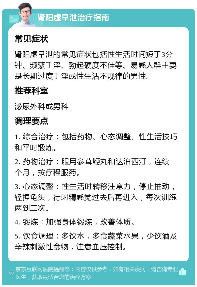 肾阳虚早泄治疗指南 常见症状 肾阳虚早泄的常见症状包括性生活时间短于3分钟、频繁手淫、勃起硬度不佳等。易感人群主要是长期过度手淫或性生活不规律的男性。 推荐科室 泌尿外科或男科 调理要点 1. 综合治疗：包括药物、心态调整、性生活技巧和平时锻炼。 2. 药物治疗：服用参茸鞭丸和达泊西汀，连续一个月，按疗程服药。 3. 心态调整：性生活时转移注意力，停止抽动，轻捏龟头，待射精感觉过去后再进入，每次训练两到三次。 4. 锻炼：加强身体锻炼，改善体质。 5. 饮食调理：多饮水，多食蔬菜水果，少饮酒及辛辣刺激性食物，注意血压控制。