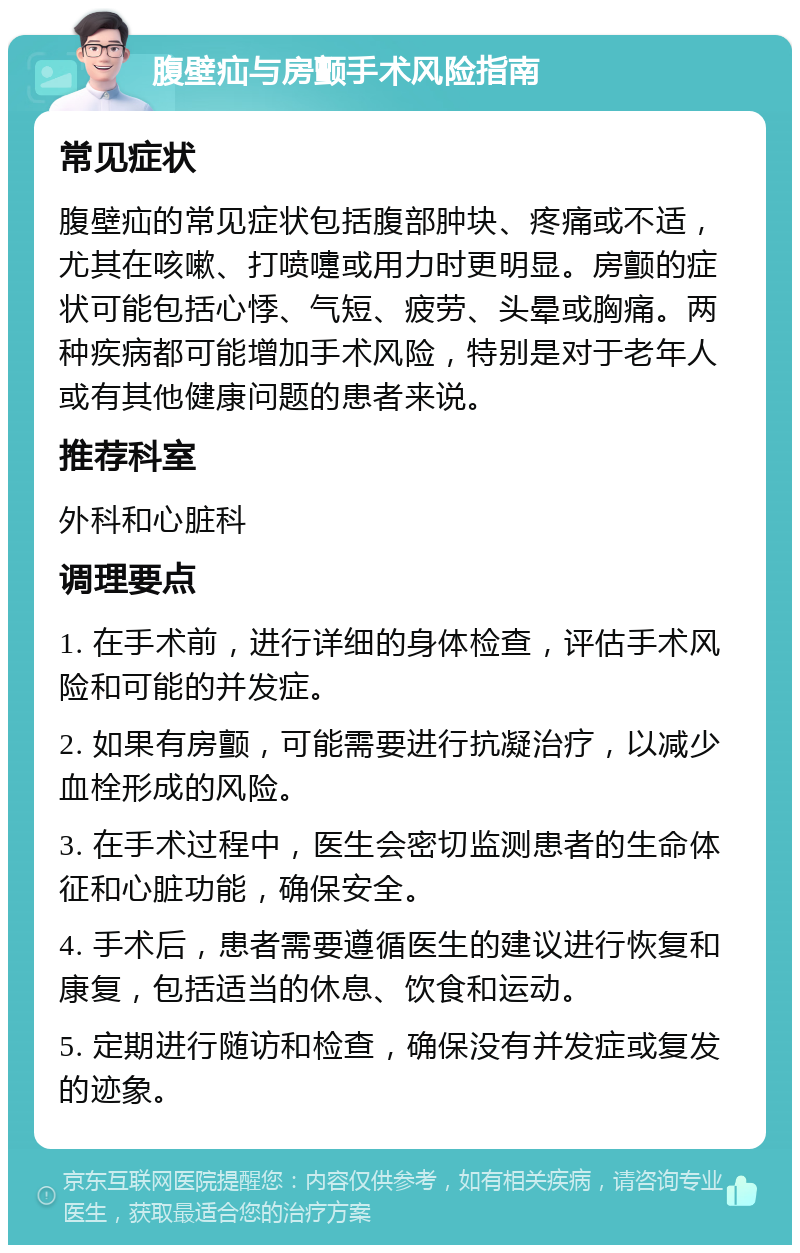 腹壁疝与房颤手术风险指南 常见症状 腹壁疝的常见症状包括腹部肿块、疼痛或不适，尤其在咳嗽、打喷嚏或用力时更明显。房颤的症状可能包括心悸、气短、疲劳、头晕或胸痛。两种疾病都可能增加手术风险，特别是对于老年人或有其他健康问题的患者来说。 推荐科室 外科和心脏科 调理要点 1. 在手术前，进行详细的身体检查，评估手术风险和可能的并发症。 2. 如果有房颤，可能需要进行抗凝治疗，以减少血栓形成的风险。 3. 在手术过程中，医生会密切监测患者的生命体征和心脏功能，确保安全。 4. 手术后，患者需要遵循医生的建议进行恢复和康复，包括适当的休息、饮食和运动。 5. 定期进行随访和检查，确保没有并发症或复发的迹象。