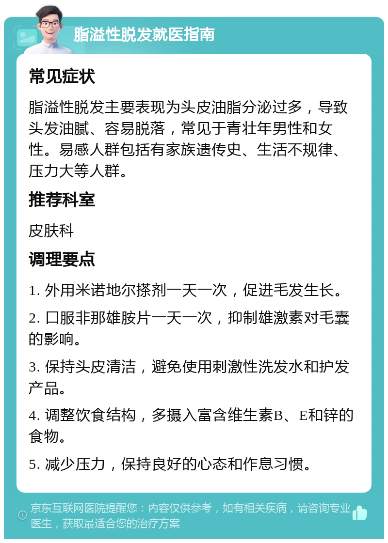 脂溢性脱发就医指南 常见症状 脂溢性脱发主要表现为头皮油脂分泌过多，导致头发油腻、容易脱落，常见于青壮年男性和女性。易感人群包括有家族遗传史、生活不规律、压力大等人群。 推荐科室 皮肤科 调理要点 1. 外用米诺地尔搽剂一天一次，促进毛发生长。 2. 口服非那雄胺片一天一次，抑制雄激素对毛囊的影响。 3. 保持头皮清洁，避免使用刺激性洗发水和护发产品。 4. 调整饮食结构，多摄入富含维生素B、E和锌的食物。 5. 减少压力，保持良好的心态和作息习惯。