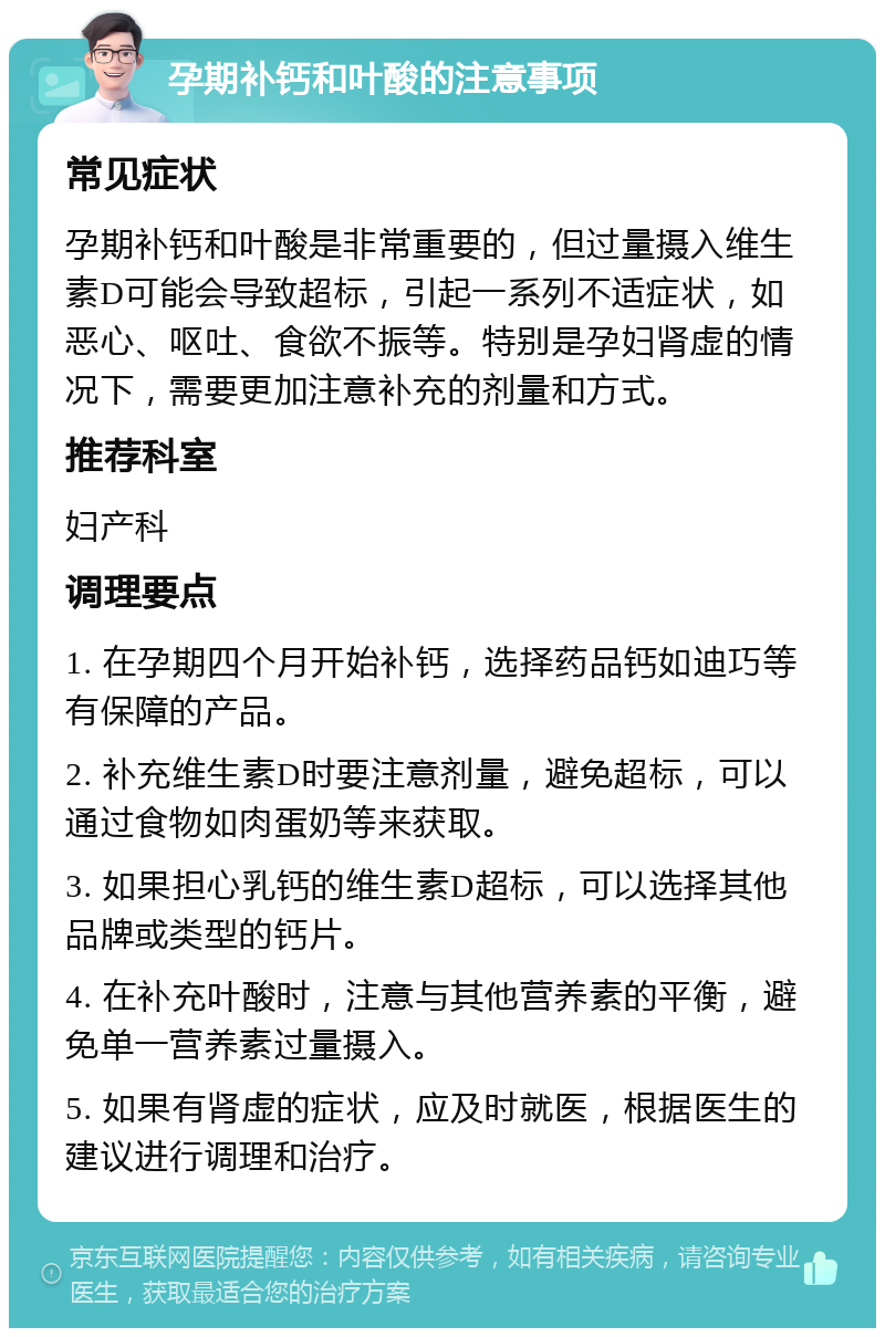 孕期补钙和叶酸的注意事项 常见症状 孕期补钙和叶酸是非常重要的，但过量摄入维生素D可能会导致超标，引起一系列不适症状，如恶心、呕吐、食欲不振等。特别是孕妇肾虚的情况下，需要更加注意补充的剂量和方式。 推荐科室 妇产科 调理要点 1. 在孕期四个月开始补钙，选择药品钙如迪巧等有保障的产品。 2. 补充维生素D时要注意剂量，避免超标，可以通过食物如肉蛋奶等来获取。 3. 如果担心乳钙的维生素D超标，可以选择其他品牌或类型的钙片。 4. 在补充叶酸时，注意与其他营养素的平衡，避免单一营养素过量摄入。 5. 如果有肾虚的症状，应及时就医，根据医生的建议进行调理和治疗。