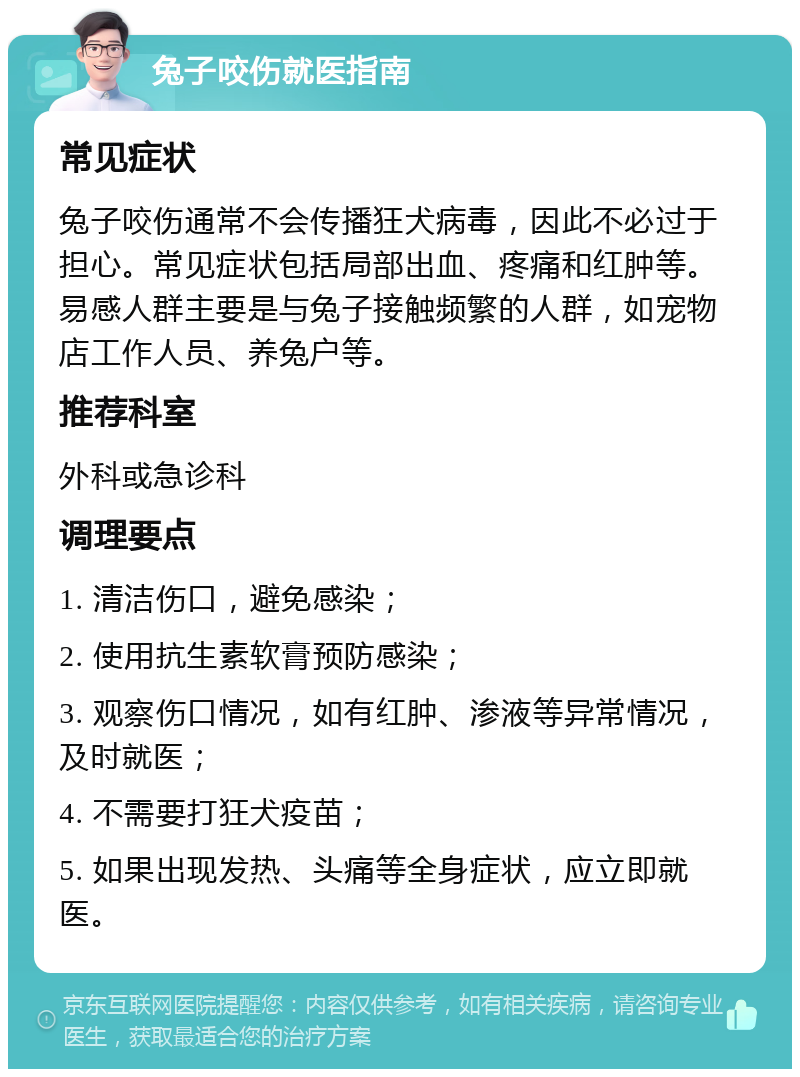 兔子咬伤就医指南 常见症状 兔子咬伤通常不会传播狂犬病毒，因此不必过于担心。常见症状包括局部出血、疼痛和红肿等。易感人群主要是与兔子接触频繁的人群，如宠物店工作人员、养兔户等。 推荐科室 外科或急诊科 调理要点 1. 清洁伤口，避免感染； 2. 使用抗生素软膏预防感染； 3. 观察伤口情况，如有红肿、渗液等异常情况，及时就医； 4. 不需要打狂犬疫苗； 5. 如果出现发热、头痛等全身症状，应立即就医。